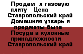 Продам 4х газовую плиту › Цена ­ 3 000 - Ставропольский край Домашняя утварь и предметы быта » Посуда и кухонные принадлежности   . Ставропольский край